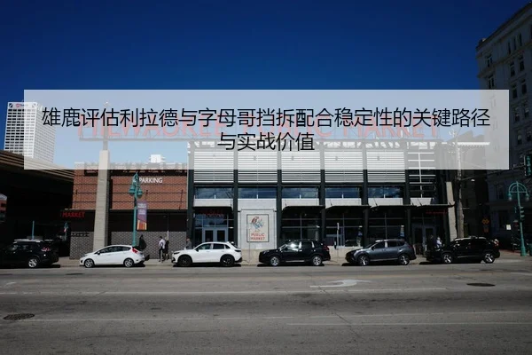 雄鹿评估利拉德与字母哥挡拆配合稳定性的关键路径与实战价值