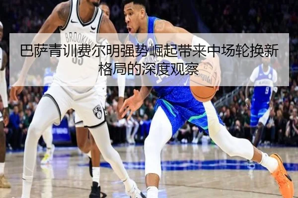 巴萨青训费尔明强势崛起带来中场轮换新格局的深度观察