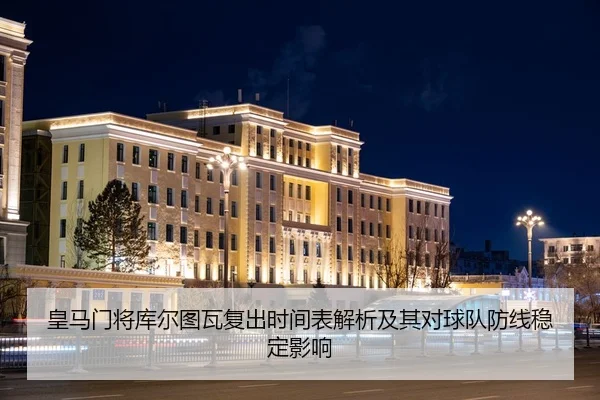 皇马门将库尔图瓦复出时间表解析及其对球队防线稳定影响