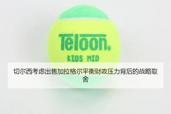 切尔西考虑出售加拉格尔平衡财政压力背后的战略取舍