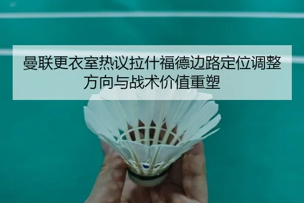 曼联更衣室热议拉什福德边路定位调整方向与战术价值重塑