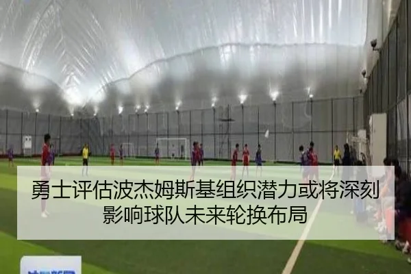勇士评估波杰姆斯基组织潜力或将深刻影响球队未来轮换布局