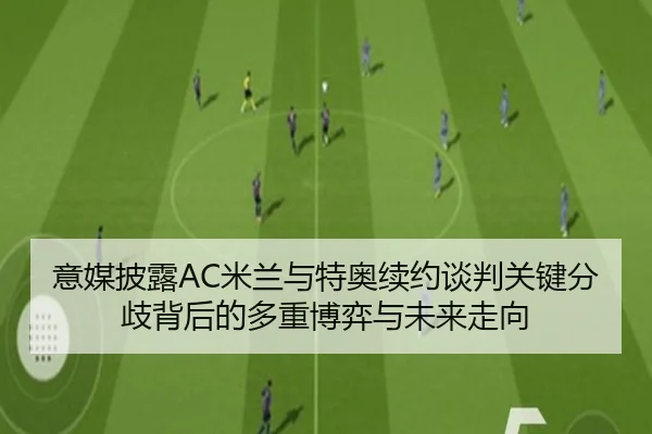 意媒披露AC米兰与特奥续约谈判关键分歧背后的多重博弈与未来走向