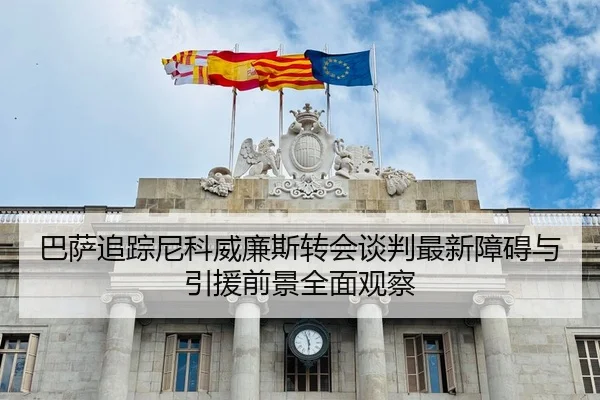 巴萨追踪尼科威廉斯转会谈判最新障碍与引援前景全面观察