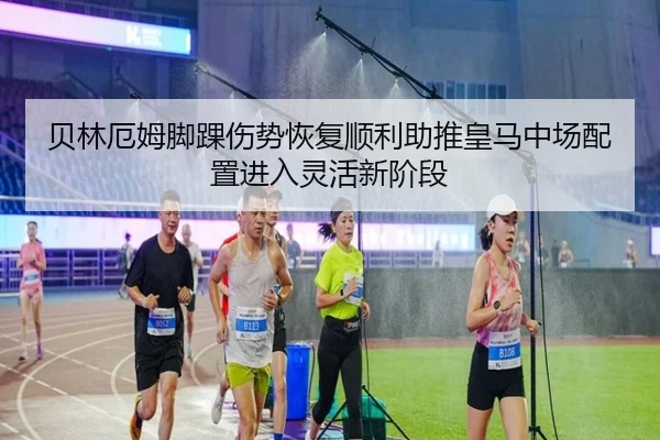 贝林厄姆脚踝伤势恢复顺利助推皇马中场配置进入灵活新阶段