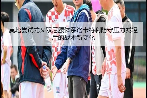 莫塔尝试尤文双后腰体系洛卡特利防守压力减轻后的战术新变化